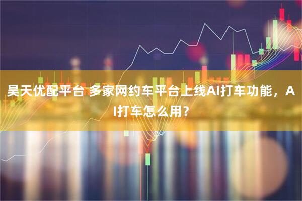 昊天优配平台 多家网约车平台上线AI打车功能，AI打车怎么用？