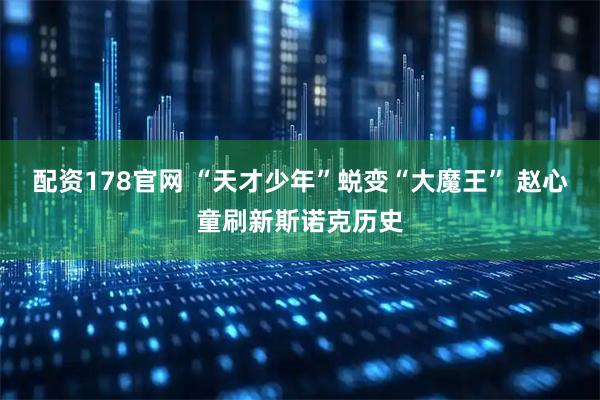 配资178官网 “天才少年”蜕变“大魔王” 赵心童刷新斯诺克历史