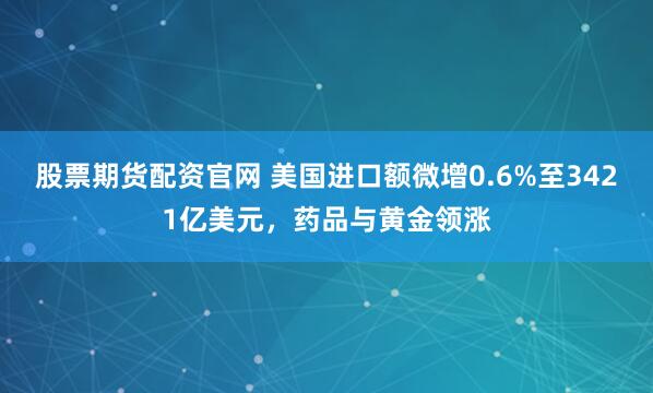 股票期货配资官网 美国进口额微增0.6%至3421亿美元，药品与黄金领涨