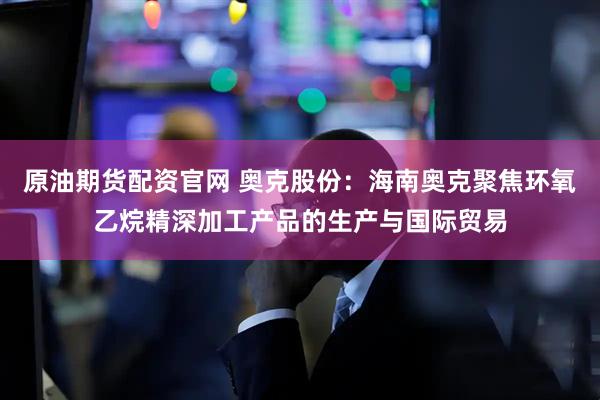 原油期货配资官网 奥克股份：海南奥克聚焦环氧乙烷精深加工产品的生产与国际贸易