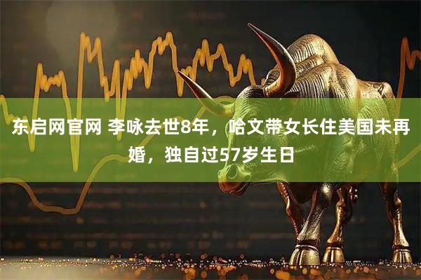 东启网官网 李咏去世8年，哈文带女长住美国未再婚，独自过57岁生日
