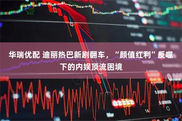 华瑞优配 迪丽热巴新剧翻车，“颜值红利”反噬下的内娱顶流困境