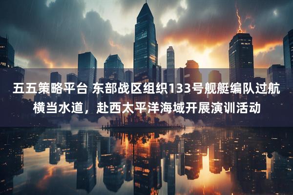 五五策略平台 东部战区组织133号舰艇编队过航横当水道，赴西太平洋海域开展演训活动
