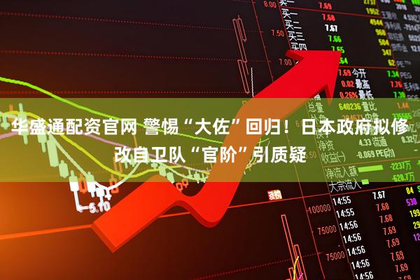 华盛通配资官网 警惕“大佐”回归！日本政府拟修改自卫队“官阶”引质疑