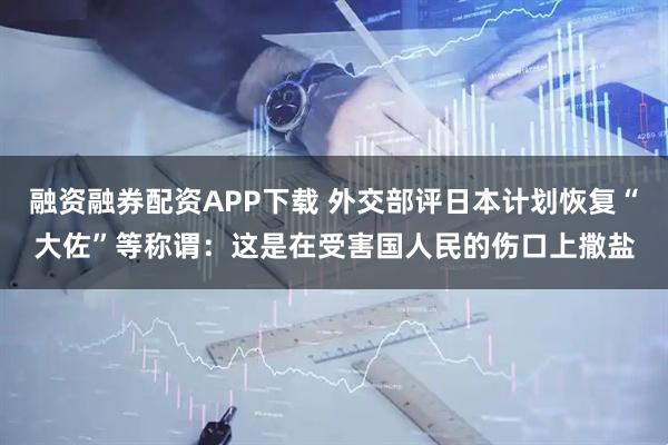 融资融券配资APP下载 外交部评日本计划恢复“大佐”等称谓：这是在受害国人民的伤口上撒盐