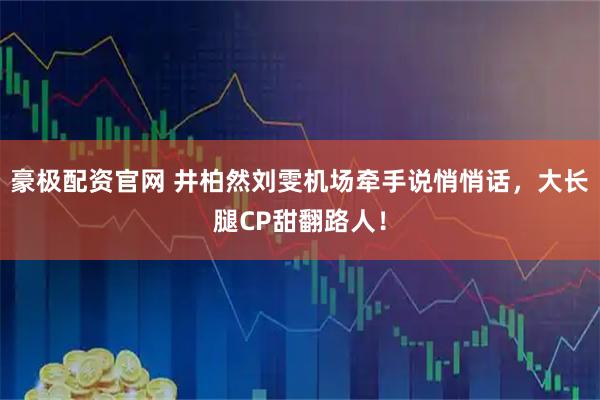 豪极配资官网 井柏然刘雯机场牵手说悄悄话，大长腿CP甜翻路人！