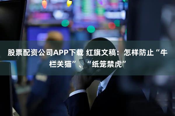 股票配资公司APP下载 红旗文稿：怎样防止“牛栏关猫”、“纸笼禁虎”