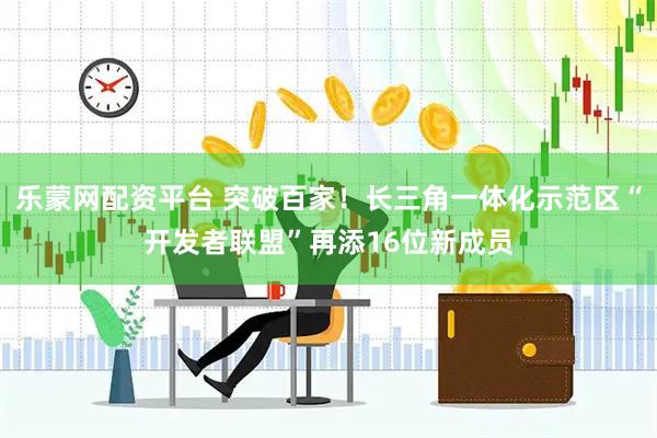 乐蒙网配资平台 突破百家！长三角一体化示范区“开发者联盟”再添16位新成员
