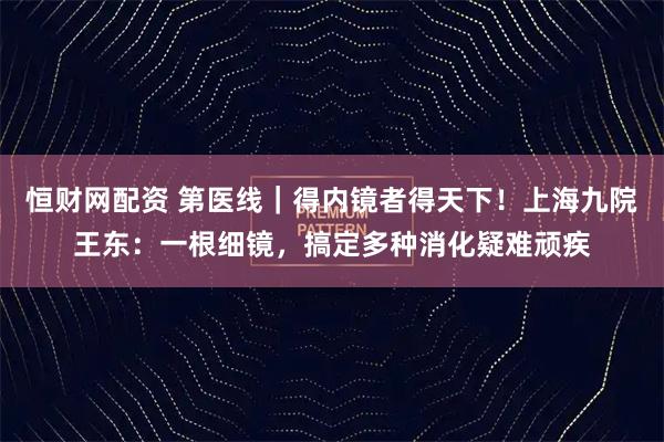 恒财网配资 第医线｜得内镜者得天下！上海九院王东：一根细镜，搞定多种消化疑难顽疾